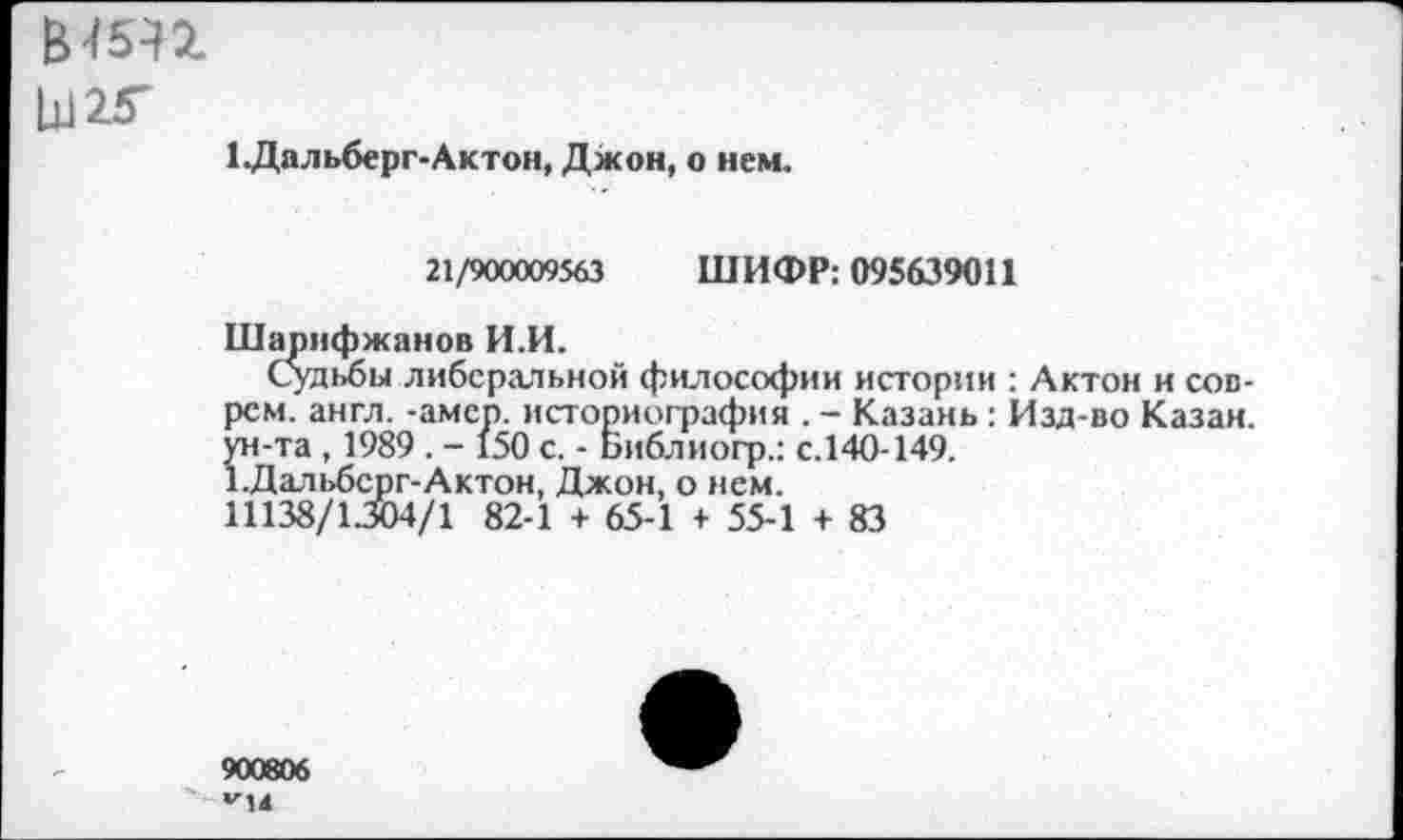 ﻿В45П
Ы25-
1 .Дальберг-Актон, Джон, о нем.
21/900009563 ШИФР: 095639011
Шарнфжанов И.И.
Судьбы либеральной философии истории : Актон и соврем. англ. -амер, историография . - Казань : Изд-во Казан, ун-та, 1989 . - 150 с. - Библиогр.: с.140-149.
1.Дальбсрг-Актон, Джон, о нем.
11138/1.304/1 82-1 + 65-1 + 55-1 + 83
900806